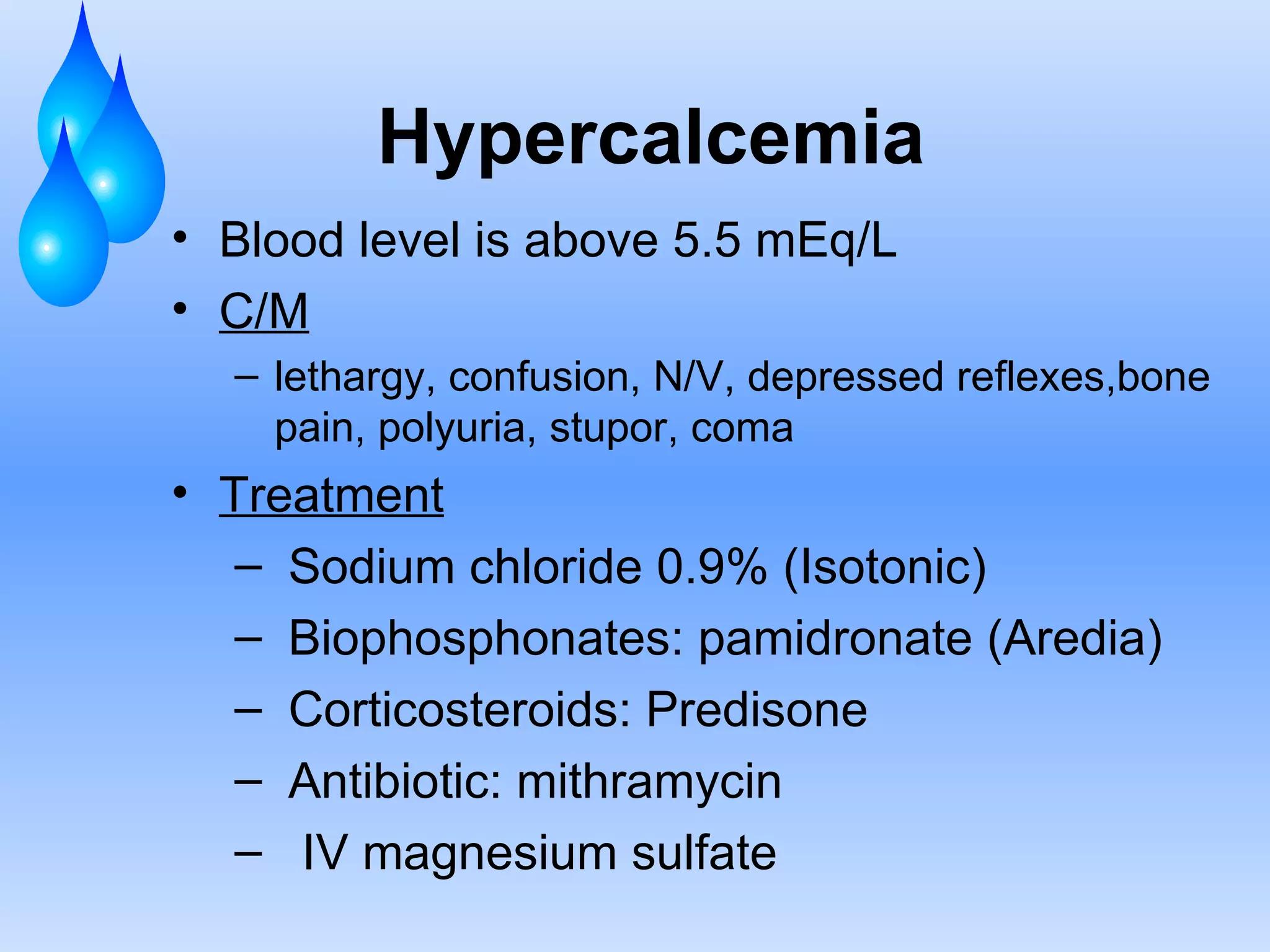 Hypercalcemia Blood level is above 5.5 mEq/L C/M lethargy, confusion, N/V, depressed reflexes,bone pain, polyuria, stupor, coma Treatment Sodium chloride 0.9% (Isotonic) Biophosphonates: pamidronate (Aredia) Corticosteroids: Predisone Antibiotic: mithramycin  IV magnesium sulfate  