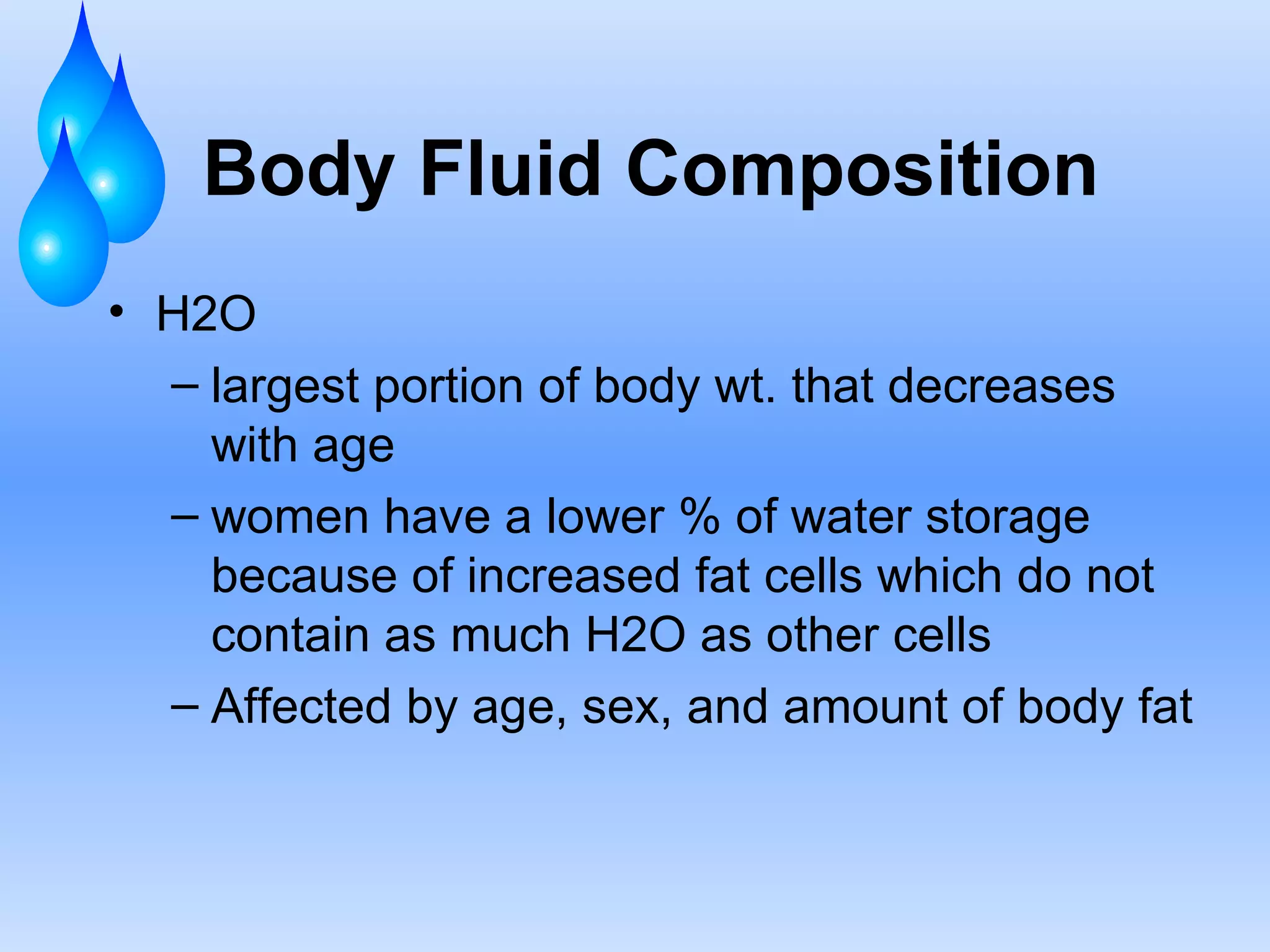 Body Fluid Composition H2O largest portion of body wt. that decreases with age women have a lower % of water storage because of increased fat cells which do not  contain as much H2O as other cells Affected by age, sex, and amount of body fat 