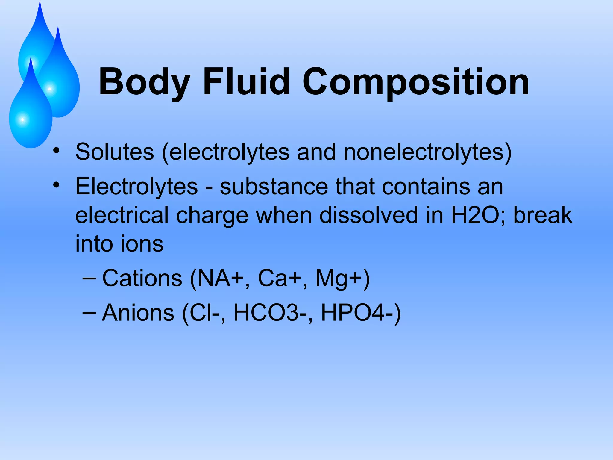 Body Fluid Composition Solutes (electrolytes and nonelectrolytes) Electrolytes - substance that contains an electrical charge when dissolved in H2O; break into ions Cations (NA+, Ca+, Mg+) Anions (Cl-, HCO3-, HPO4-) 