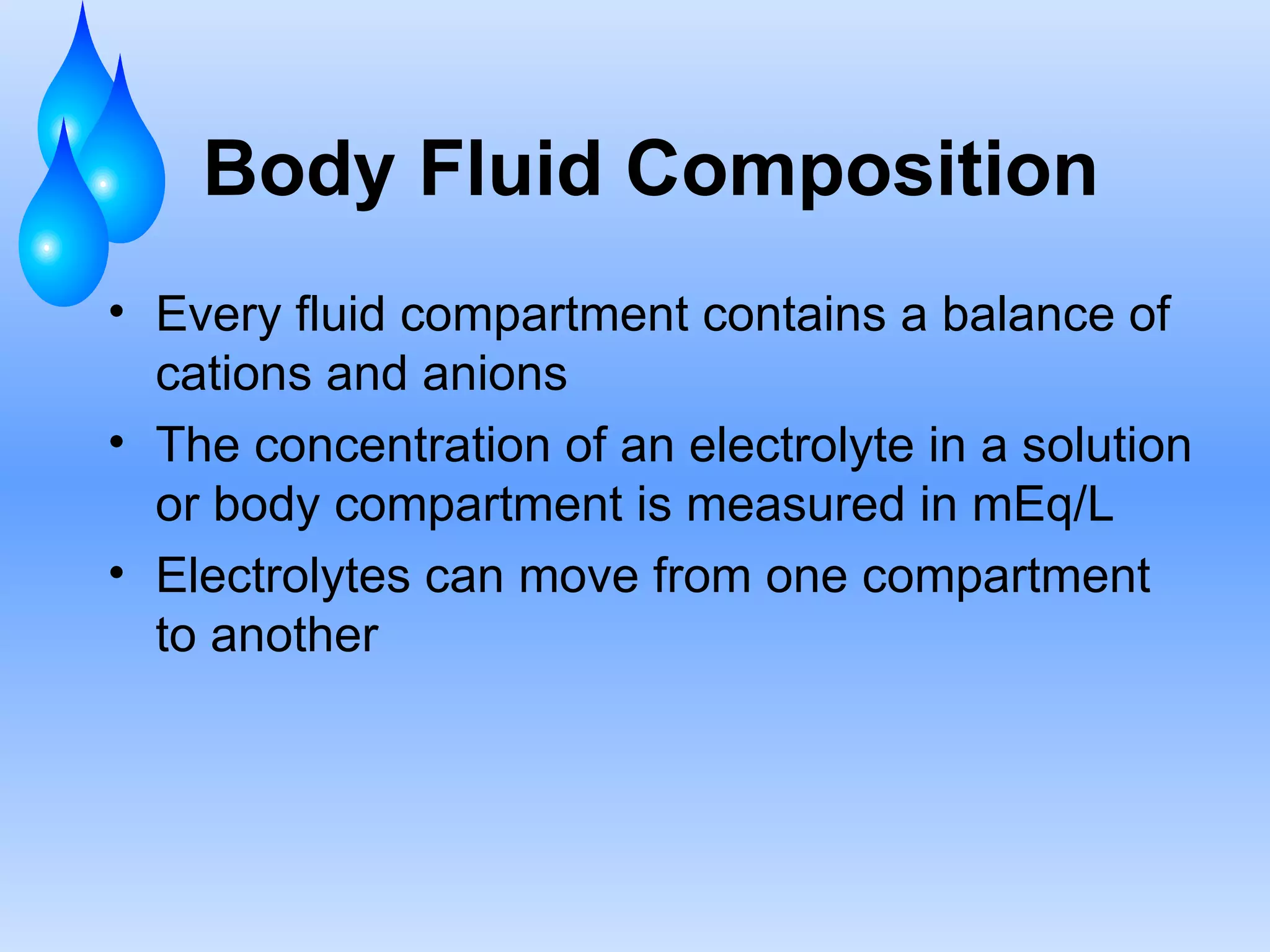 Body Fluid Composition Every fluid compartment contains a balance of cations and anions The concentration of an electrolyte in a solution or body compartment is measured in mEq/L Electrolytes can move from one compartment to another 