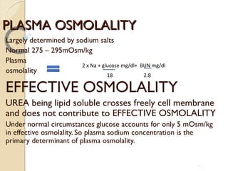 PLASMA OSMOLALITYPLASMA OSMOLALITY
Largely determined by sodium salts
Normal 275 – 295mOsm/kg
Plasma
osmolality
EFFECTIVE OSMOLALITY
UREA being lipid soluble crosses freely cell membrane
and does not contribute to EFFECTIVE OSMOLALITY
Under normal circumstances glucose accounts for only 5 mOsm/kg
in effective osmolality. So plasma sodium concentration is the
primary determinant of plasma osmolality.
2 x Na + glucose mg/dl+ BUN mg/dl
18 2.8
10
 