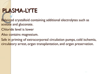 PLASMA-LYTEPLASMA-LYTE
Balanced crystalloid containing additional electrolytes such as
acetate and gluconate.
Chloride level is lower
Also contains magnesium.
Safe in priming of extracorporeal circulation pumps, cold ischemia,
circulatory arrest, organ transplantation, and organ preservation.
100
 