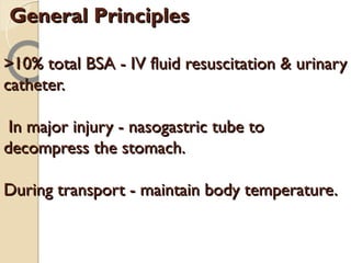 General PrinciplesGeneral Principles
>10% total BSA - IV fluid resuscitation & urinary>10% total BSA - IV fluid resuscitation & urinary
catheter.catheter.
In major injury - nasogastric tube toIn major injury - nasogastric tube to
decompress the stomach.decompress the stomach.
During transport - maintain body temperature.During transport - maintain body temperature.
 