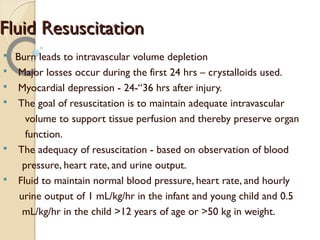 Fluid ResuscitationFluid Resuscitation
§ Burn leads to intravascular volume depletion
§ Major losses occur during the first 24 hrs – crystalloids used.
§ Myocardial depression - 24-“36 hrs after injury.
§ The goal of resuscitation is to maintain adequate intravascular
volume to support tissue perfusion and thereby preserve organ
function.
§ The adequacy of resuscitation - based on observation of blood
pressure, heart rate, and urine output.
§ Fluid to maintain normal blood pressure, heart rate, and hourly
urine output of 1 mL/kg/hr in the infant and young child and 0.5
mL/kg/hr in the child >12 years of age or >50 kg in weight.
 