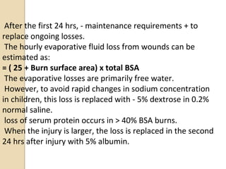 After the first 24 hrs, - maintenance requirements + to
replace ongoing losses.
The hourly evaporative fluid loss from wounds can be
estimated as:
= ( 25 + Burn surface area) x total BSA
The evaporative losses are primarily free water.
However, to avoid rapid changes in sodium concentration
in children, this loss is replaced with - 5% dextrose in 0.2%
normal saline.
loss of serum protein occurs in > 40% BSA burns.
When the injury is larger, the loss is replaced in the second
24 hrs after injury with 5% albumin.
 
