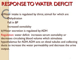 RESPONSE TO WATER DEFICITRESPONSE TO WATER DEFICIT
a)Water intake is regulated by thirst, stimuli for which are
Dehydration
Fall in BP
Increased osmolality
b)Water excretion is regulated by ADH
Regulation: water deficit increases serum osmolality or
decreases circulating blood volume which stimulates
hypothalamus for ADH.ADH acts on distal tubules and collecting
ducts to increase the water permeability and decrease the urine
output.
36
 