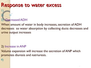 Response to water excessResponse to water excess
1)
2)
3) Decreased ADH
When amount of water in body increases, secretion of ADH
decreases so water absorption by collecting ducts decreases and
urine output increases
2) Increase in ANP
Volume expansion will increase the secretion of ANP which
promotes diuresis and natriuresis.
4)
37
 