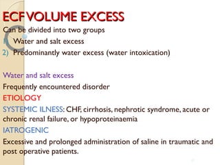 ECFVOLUME EXCESSECFVOLUME EXCESS
Can be divided into two groups
1) Water and salt excess
2) Predominantly water excess (water intoxication)
Water and salt excess
Frequently encountered disorder
ETIOLOGY
SYSTEMIC ILNESS: CHF, cirrhosis, nephrotic syndrome, acute or
chronic renal failure, or hypoproteinaemia
IATROGENIC
Excessive and prolonged administration of saline in traumatic and
post operative patients.
38
 