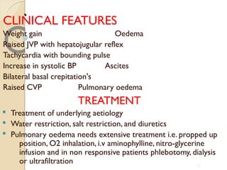 ..
CLINICAL FEATURES
Weight gain Oedema
Raised JVP with hepatojugular reflex
Tachycardia with bounding pulse
Increase in systolic BP Ascites
Bilateral basal crepitation's
Raised CVP Pulmonary oedema
TREATMENT
§ Treatment of underlying aetiology
§ Water restriction, salt restriction, and diuretics
§ Pulmonary oedema needs extensive treatment i.e. propped up
position, O2 inhalation, i.v aminophylline, nitro-glycerine
infusion and in non responsive patients phlebotomy, dialysis
or ultrafiltration 39
 