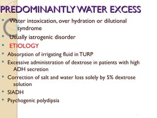 PREDOMINANTLYWATER EXCESSPREDOMINANTLYWATER EXCESS
§ Water intoxication, over hydration or dilutional
syndrome
§ Usually iatrogenic disorder
§ ETIOLOGY
§ Absorption of irrigating fluid in TURP
§ Excessive administration of dextrose in patients with high
ADH secretion
§ Correction of salt and water loss solely by 5% dextrose
solution
§ SIADH
§ Psychogenic polydipsia
40
 