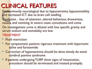 CLINICAL FEATURESCLINICAL FEATURES
Predominantly neurological due to hyponatremia, hypoosmolality
and increased ICT due to brain cell swelling
Confusion , loss of attention ,altered behaviour, drowsiness,
nausea and vomiting. In severe cases convulsions and coma
On investigations urine is diluted with low specific gravity and
serum sodium and osmolality are low.
TREATMENT
§ Fluid restriction
§ For symptomatic patients vigorous treatment with hypertonic
saline and furosemide
§ Correction of hyponatremia should be done slowly do avoid
cerebral pontine syndrome
§ If patients undergoing TURP show signs of intoxication,
procedure should be terminated and treated promptly.
41
 