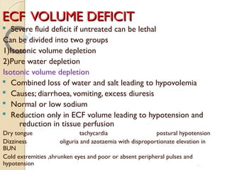 ECF VOLUME DEFICITECF VOLUME DEFICIT
§ Severe fluid deficit if untreated can be lethal
Can be divided into two groups
1)Isotonic volume depletion
2)Pure water depletion
Isotonic volume depletion
§ Combined loss of water and salt leading to hypovolemia
§ Causes; diarrhoea, vomiting, excess diuresis
§ Normal or low sodium
§ Reduction only in ECF volume leading to hypotension and
reduction in tissue perfusion
Dry tongue tachycardia postural hypotension
Dizziness oliguria and azotaemia with disproportionate elevation in
BUN
Cold extremities ,shrunken eyes and poor or absent peripheral pulses and
hypotension 42
 