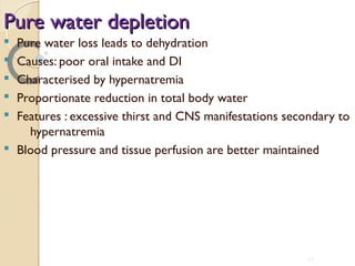 Pure water depletionPure water depletion
§ Pure water loss leads to dehydration
§ Causes: poor oral intake and DI
§ Characterised by hypernatremia
§ Proportionate reduction in total body water
§ Features : excessive thirst and CNS manifestations secondary to
hypernatremia
§ Blood pressure and tissue perfusion are better maintained
43
 