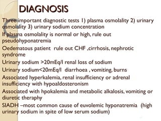 DIAGNOSISDIAGNOSIS
Three important diagnostic tests 1) plasma osmolality 2) urinary
osmolality 3) urinary sodium concentration
If plasma osmolality is normal or high, rule out
pseudohyponatremia
Oedematous patient rule out CHF ,cirrhosis, nephrotic
syndrome
Urinary sodium >20mEq/l renal loss of sodium
Urinary sodium<20mEq/l diarrhoea , vomiting, burns
Associated hyperkalemia, renal insufficiency or adrenal
insufficiency with hypoaldosteronism
Associated with hpokalemia and metabolic alkalosis, vomiting or
diuretic theraphy
SIADH –most common cause of euvolemic hyponatremia (high
urinary sodium in spite of low serum sodium)
56
 