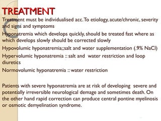 TREATMENTTREATMENT
Treatment must be individualised acc.To etiology, acute/chronic, severity
and signs and symptoms
Hyponatremia which develops quickly, should be treated fast where as
which develops slowly should be corrected slowly
Hypovolumic hyponatremia;;salt and water supplementation (.9% NaCl)
Hypervolumic hyponatremia :: salt and water restriction and loop
diuretics
Normovolumic hyponatremia :: water restriction
Patients with severe hyponatremia are at risk of developing severe and
potentially irreversible neurological demage and sometimes death. On
the other hand rapid correction can produce central pontine myelinosis
or osmotic demyelination syndrome.
57
 