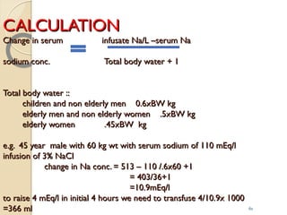 CALCULATIONCALCULATION
Change in serum infusate Na/L –serum NaChange in serum infusate Na/L –serum Na
sodium conc. Total body water + 1sodium conc. Total body water + 1
Total body water ::Total body water ::
children and non elderly men 0.6xBW kgchildren and non elderly men 0.6xBW kg
elderly men and non elderly women .5xBW kgelderly men and non elderly women .5xBW kg
elderly women .45xBW kgelderly women .45xBW kg
e.g. 45 year male with 60 kg wt with serum sodium of 110 mEq/le.g. 45 year male with 60 kg wt with serum sodium of 110 mEq/l
infusion of 3% NaClinfusion of 3% NaCl
change in Na conc. = 513 – 110 /.6x60 +1change in Na conc. = 513 – 110 /.6x60 +1
= 403/36+1= 403/36+1
=10.9mEq/l=10.9mEq/l
to raise 4 mEq/l in initial 4 hours we need to transfuse 4/10.9x 1000to raise 4 mEq/l in initial 4 hours we need to transfuse 4/10.9x 1000
=366 ml=366 ml 61
 