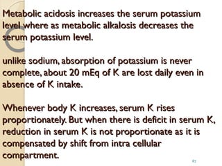 Metabolic acidosis increases the serum potassiumMetabolic acidosis increases the serum potassium
level where as metabolic alkalosis decreases thelevel where as metabolic alkalosis decreases the
serum potassium level.serum potassium level.
unlike sodium, absorption of potassium is neverunlike sodium, absorption of potassium is never
complete, about 20 mEq of K are lost daily even incomplete, about 20 mEq of K are lost daily even in
absence of K intake.absence of K intake.
Whenever body K increases, serum K risesWhenever body K increases, serum K rises
proportionately. But when there is deficit in serum K,proportionately. But when there is deficit in serum K,
reduction in serum K is not proportionate as it isreduction in serum K is not proportionate as it is
compensated by shift from intra cellularcompensated by shift from intra cellular
compartment.compartment. 67
 