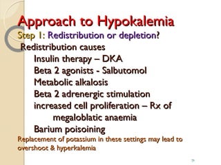 Approach to HypokalemiaApproach to Hypokalemia
Step 1:Step 1: Redistribution or depletionRedistribution or depletion??
Redistribution causesRedistribution causes
Insulin therapy – DKAInsulin therapy – DKA
Beta 2 agonists - SalbutomolBeta 2 agonists - Salbutomol
Metabolic alkalosisMetabolic alkalosis
Beta 2 adrenergic stimulationBeta 2 adrenergic stimulation
increased cell proliferation – Rx ofincreased cell proliferation – Rx of
megaloblatic anaemiamegaloblatic anaemia
Barium poisoiningBarium poisoining
Replacement of potassium in these settings may lead toReplacement of potassium in these settings may lead to
overshoot & hyperkalemiaovershoot & hyperkalemia
71
 