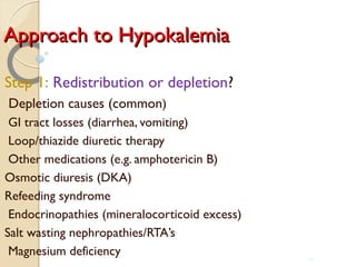 Approach to HypokalemiaApproach to Hypokalemia
Step 1: Redistribution or depletion?
Depletion causes (common)
GI tract losses (diarrhea, vomiting)
Loop/thiazide diuretic therapy
Other medications (e.g. amphotericin B)
Osmotic diuresis (DKA)
Refeeding syndrome
Endocrinopathies (mineralocorticoid excess)
Salt wasting nephropathies/RTA’s
Magnesium deficiency 72
 