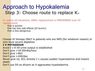 Approach to Hypokalemia
 Step 3: Choose route to replace K+

In nearly all situations, ORAL replacement is PREFERRED over IV
replacement
 Oral is quicker
 Oral has less side effects (IV burns!)
 Oral is less dangerous

Choose IV therapy ONLY in patients who are NPO (for whatever reason) or
who have severe depletion
I V POTASSIUM
Avoid I v K till urine output is established
Don’t give >10-20mEq/hour
Don’t give >40/l
Don’t give >240/day
Never give inj. KCL directly I v causes sudden hyperkalemia and instant
death
Don’t use D5 as diluent as it aggravates hypokalaemia
74
 