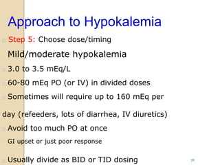 Approach to Hypokalemia
 Step 5: Choose dose/timing
 Mild/moderate hypokalemia
 3.0 to 3.5 mEq/L
 60-80 mEq PO (or IV) in divided doses
 Sometimes will require up to 160 mEq per
day (refeeders, lots of diarrhea, IV diuretics)
 Avoid too much PO at once
 GI upset or just poor response
 Usually divide as BID or TID dosing 76
 