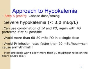 Approach to Hypokalemia
 Step 5 (con’t): Choose dose/timing
 Severe hypokalemia (< 3.0 mEq/L)
 Can use combination of IV and PO, again with PO
preferred if at all possible
 Avoid more than 60-80 mEq PO in a single dose
 Avoid IV infusion rates faster than 20 mEq/hour—can
cause arrhythmia!!!
 Most protocols won’t allow more than 10 mEq/hour rates on the
floors (ICU’s too?)
77
 
