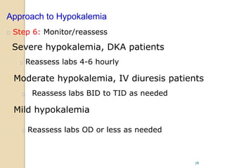 Approach to Hypokalemia
 Step 6: Monitor/reassess
 Severe hypokalemia, DKA patients
 Reassess labs 4-6 hourly
 Moderate hypokalemia, IV diuresis patients
 Reassess labs BID to TID as needed
 Mild hypokalemia
 Reassess labs OD or less as needed
78
 