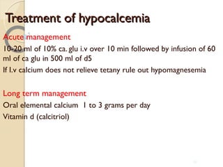Treatment of hypocalcemiaTreatment of hypocalcemia
Acute management
10-20 ml of 10% ca. glu i.v over 10 min followed by infusion of 60
ml of ca glu in 500 ml of d5
If I.v calcium does not relieve tetany rule out hypomagnesemia
Long term management
Oral elemental calcium 1 to 3 grams per day
Vitamin d (calcitriol)
86
 