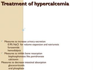 Treatment of hypercalcemiaTreatment of hypercalcemia
ü Measures to increase urinary excretion
0.9% NaCl for volume expansion and natriuresis
furosemide
hemodialysis
ü Measures to inhibit bone resorption
bisphosphonates like pamidronate
calcitonin
Measures to decrease intestinal absorption
glucocorticoids
oral phosphate
 