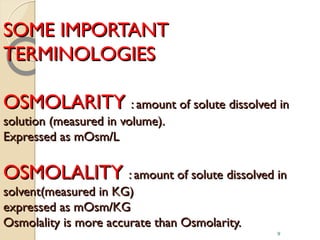 SOME IMPORTANTSOME IMPORTANT
TERMINOLOGIESTERMINOLOGIES
OSMOLARITYOSMOLARITY : amount of solute dissolved in: amount of solute dissolved in
solution (measured in volume).solution (measured in volume).
Expressed as mOsm/LExpressed as mOsm/L
OSMOLALITYOSMOLALITY : amount of solute dissolved in: amount of solute dissolved in
solvent(measured in KG)solvent(measured in KG)
expressed as mOsm/KGexpressed as mOsm/KG
Osmolality is more accurate than Osmolarity.Osmolality is more accurate than Osmolarity.
9
 