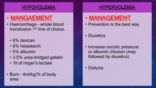 HYPOVOLEMIA
• MANGAEMENT
• Haemorrhage – whole blood
transfusion 1st line of choice.
• 6% dextran
• 6% hetastarch
• 5% albumin
• 3.5% urea-bridged gelatin
• 1lt of ringer’s lactate
• Burn – 4ml/kg/% of body
area
HYPERVOLEMIA
• MANAGEMENT
• Prevention is the best way
• Diuretics
• Increase oncotic pressure:
or albumin infusion (may
followed by diuretics)
• Dialysis
 