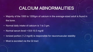CALCIUM ABNORMALITIES
• Majority of the 1000 to 1200gm of calcium in the average-sized adult is found in
the bone .
• Normal daily intake of calcium is 1 to 3 gm.
• Normal serum level = 8.8-10.5 mg/dl
• Ionized portion (1.2 mg/dl) is responsible for neuromuscular stability
• Most is excreted via the GI tract
 