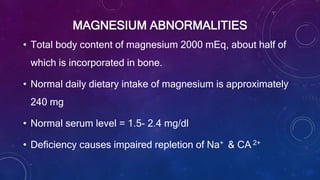 MAGNESIUM ABNORMALITIES
• Total body content of magnesium 2000 mEq, about half of
which is incorporated in bone.
• Normal daily dietary intake of magnesium is approximately
240 mg
• Normal serum level = 1.5- 2.4 mg/dl
• Deficiency causes impaired repletion of Na+ & CA 2+
 