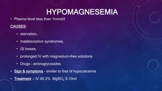 HYPOMAGNESEMIA
• Plasma level less than 1mmol/l
CAUSES:
• starvation,
• malabsorption syndromes,
• GI losses,
• prolonged IV with magnesium-free solutions
• Drugs – aminoglycosides.
• Sign & symptoms – similar to that of hypocalcemia
• Treatment :- IV 49.3% MgSO4 5-10ml
 