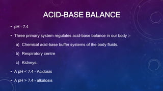 ACID-BASE BALANCE
• pH – 7.4
• Three primary system regulates acid-base balance in our body :-
a) Chemical acid-base buffer systems of the body fluids.
b) Respiratory centre
c) Kidneys.
• A pH < 7.4 – Acidosis
• A pH > 7.4 – alkalosis
 