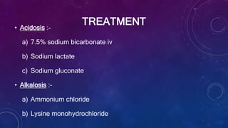 TREATMENT• Acidosis :-
a) 7.5% sodium bicarbonate iv
b) Sodium lactate
c) Sodium gluconate
• Alkalosis :-
a) Ammonium chloride
b) Lysine monohydrochloride
 