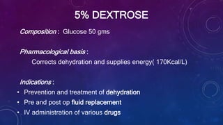5% DEXTROSE
Composition : Glucose 50 gms
Pharmacological basis :
Corrects dehydration and supplies energy( 170Kcal/L)
Indications :
• Prevention and treatment of dehydration
• Pre and post op fluid replacement
• IV administration of various drugs
 
