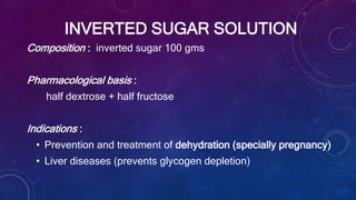 INVERTED SUGAR SOLUTION
Composition : inverted sugar 100 gms
Pharmacological basis :
half dextrose + half fructose
Indications :
• Prevention and treatment of dehydration (specially pregnancy)
• Liver diseases (prevents glycogen depletion)
 