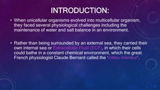 INTRODUCTION:
• When unicellular organisms evolved into multicellular organism,
they faced several physiological challenges including the
maintenance of water and salt balance in an environment.
• Rather than being surrounded by an external sea, they carried their
own internal sea or Extracellular Fluid (ECF), in which their cells
could bathe in a constant chemical environment, which the great
French physiologist Claude Bernard called the ‘milieu interieur’.
 