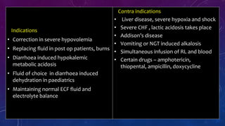 Contra indications
• Liver disease, severe hypoxia and shock
• Severe CHF , lactic acidosis takes place
• Addison’s disease
• Vomiting or NGT induced alkalosis
• Simultaneous infusion of RL and blood
• Certain drugs – amphotericin,
thiopental, ampicillin, doxycycline
Indications
• Correction in severe hypovolemia
• Replacing fluid in post op patients, burns
• Diarrhoea induced hypokalemic
metabolic acidosis
• Fluid of choice in diarrhoea induced
dehydration in paediatrics
• Maintaining normal ECF fluid and
electrolyte balance
 
