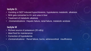 Isolyte G :
• Vomiting or NGT induced hypochloremic, hypokalemic metabolic alkalosis
• NH4 gets converted to H+ and urea in liver
• Treatment of metabolic alkalosis
• Contraindications : Hepatic failure, renal failure, metabolic acidosis
Isolyte M
• Richest source of potassium (35 mEq)
• Ideal fluid for maintenance
• Correction of hypokalemia
• Contraindications : Renal failure, burns, adrenocortical insufficiency
 