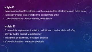 Isolyte P
• Maintenance fluid for children – as they require less electrolytes and more water
• Excessive water loss or inability to concentrate urine
• Contraindications : hyponatremia, renal failure
Isolyte E
• Extracellular replacement solution, additional K and acetate (47mEq)
• Only iv fluid to correct Mg deficiency
• Treatment of diarrhoea, metabolic acidosis
• Contraindications – metabolic alkalosis
 