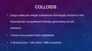 COLLOIDS
• Large molecular weight substances that largely remains in the
intravascular compartment thereby generating oncotic
pressure.
• 3 times more potent than crystalloids.
• 1 ml blood loss = 1ml colloid = 3ml crystalloids
 