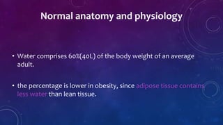• Water comprises 60%(40L) of the body weight of an average
adult.
• the percentage is lower in obesity, since adipose tissue contains
less water than lean tissue.
Normal anatomy and physiology
 