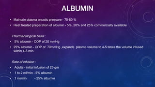 ALBUMIN
• Maintain plasma oncotic pressure – 75-80 %
• Heat treated preparation of albumin – 5%, 20% and 25% commercially available
Pharmacalogical basis :
• 5% albumin – COP of 20 mmHg
• 25% albumin – COP of 70mmHg ,expands plasma volume to 4-5 times the volume infused
within 4-5 min.
Rate of infusion :
• Adults – initial infusion of 25 gm
• 1 to 2 ml/min – 5% albumin
• 1 ml/min - 25% albumin
 