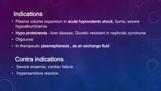 Indications:
• Plasma volume expansion in acute hypovolemic shock, burns, severe
hypoalbuminemia
• Hypo proteinemia – liver disease, Diuretic resistant in nephrotic syndrome
• Oligourea
• In therapeutic plasmapheresis , as an exchange fluid
Contra indications :
• Severe anaemia, cardiac failure
• Hypersensitive reaction
 