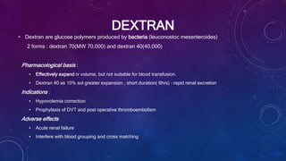 DEXTRAN
• Dextran are glucose polymers produced by bacteria (leuconostoc mesenteroides)
2 forms : dextran 70(MW 70,000) and dextran 40(40,000)
Pharmacological basis :
• Effectively expand iv volume, but not suitable for blood transfusion.
• Dextran 40 as 10% sol greater expansion , short duration( 6hrs) – rapid renal excretion
Indications :
• Hypovolemia correction
• Prophylaxis of DVT and post operative thromboembolism
Adverse effects
• Acute renal failure
• Interfere with blood grouping and cross matching
 