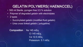 GELATIN POLYMERS( HAEMACCEL)
• 500 ml Sterile, pyrogen free 3.5 % solution
• Polymer of degraded gelatin with electrolytes
• 2 types
• Succinylated gelatin (modified fluid gelatin)
• Urea cross linked gelatin ( polygeline)
Composition : Na 145 mEq,
Cl 145 mEq,
Ca 12.5 mEq,
Potassium 5.1 mEq
 