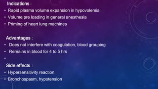 Indications :
• Rapid plasma volume expansion in hypovolemia
• Volume pre loading in general anesthesia
• Priming of heart lung machines
Advantages :
• Does not interfere with coagulation, blood grouping
• Remains in blood for 4 to 5 hrs
•
Side effects :
• Hypersensitivity reaction
• Bronchospasm, hypotension
 