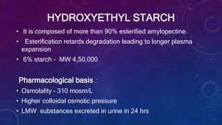 HYDROXYETHYL STARCH
• It is composed of more than 90% esterified amylopectine.
• Esterification retards degradation leading to longer plasma
expansion
• 6% starch - MW 4,50,000
Pharmacological basis :
• Osmolality – 310 mosm/L
• Higher colloidal osmotic pressure
• LMW substances excreted in urine in 24 hrs
 